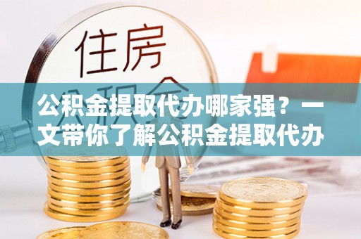 武强公积金提取代办哪家强？一文带你了解公积金提取代办机构排名及相关知识