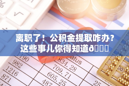 武强离职了！公积金提取咋办？这些事儿你得知道😎