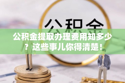 武强公积金提取办理费用知多少？这些事儿你得清楚！