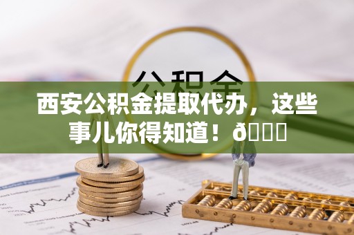 武强西安公积金提取代办，这些事儿你得知道！😎