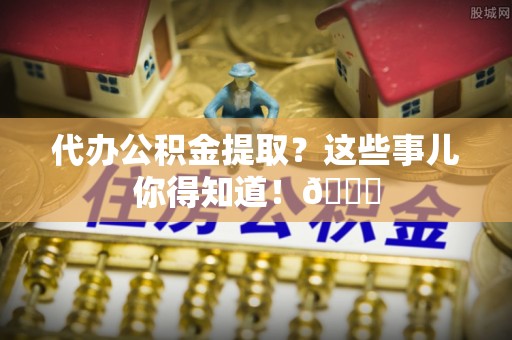 武强代办公积金提取？这些事儿你得知道！😎