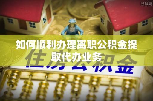武强如何顺利办理离职公积金提取代办业务